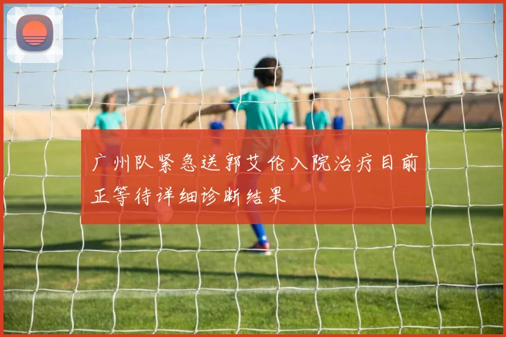 广州队紧急送郭艾伦入院治疗目前正等待详细诊断结果
