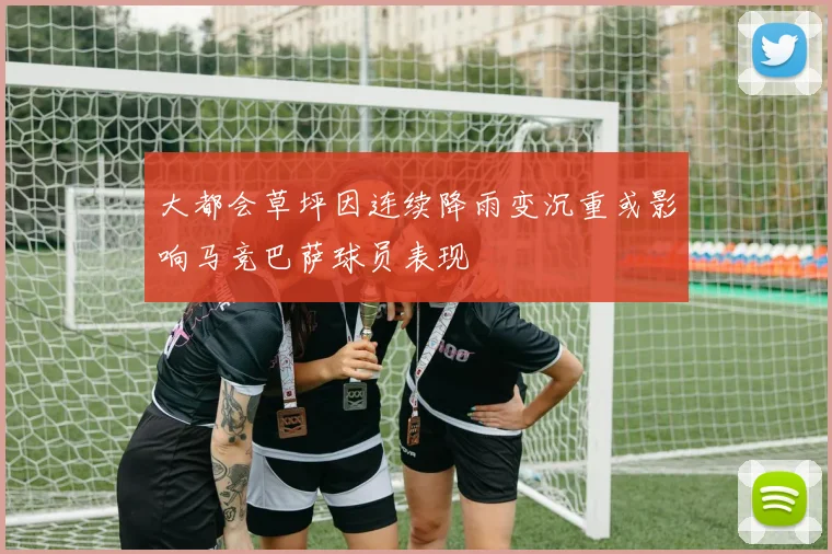 大都会草坪因连续降雨变沉重或影响马竞巴萨球员表现