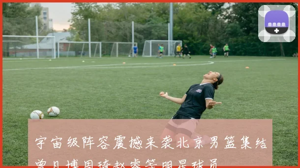 宇宙级阵容震撼来袭北京男篮集结曾凡博周琦赵睿等明星球员