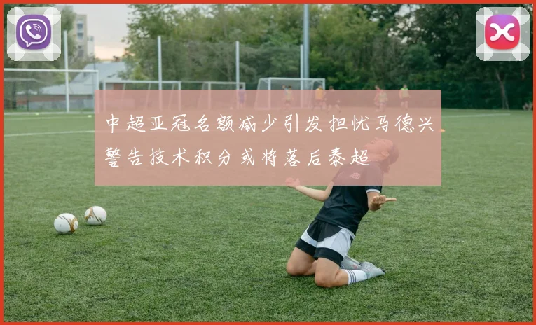 中超亚冠名额减少引发担忧马德兴警告技术积分或将落后泰超