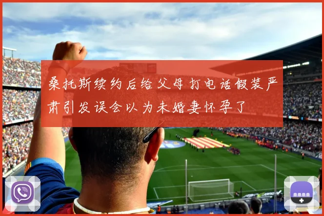 桑托斯续约后给父母打电话假装严肃引发误会以为未婚妻怀孕了