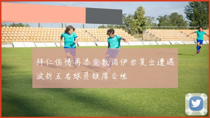 拜仁伤情再添变数诺伊尔复出遭遇波折五名球员缺席合练