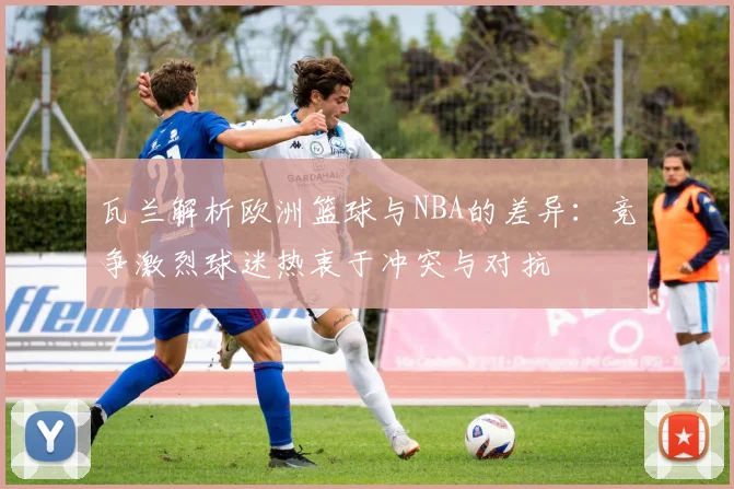 瓦兰解析欧洲篮球与NBA的差异：竞争激烈球迷热衷于冲突与对抗