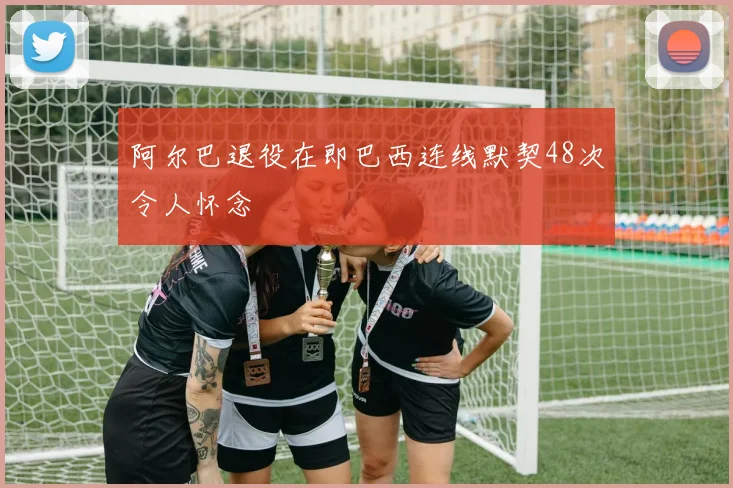 阿尔巴退役在即巴西连线默契48次令人怀念