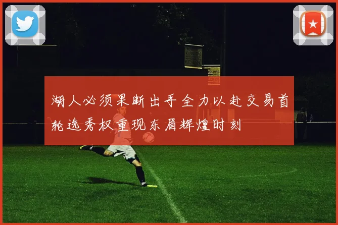 湖人必须果断出手全力以赴交易首轮选秀权重现东眉辉煌时刻