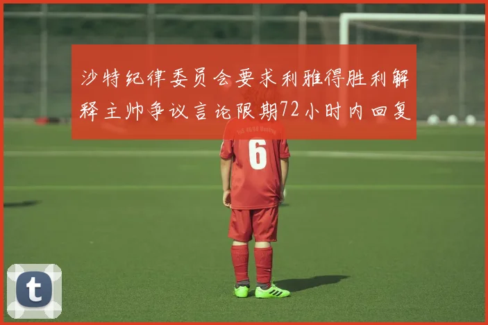 沙特纪律委员会要求利雅得胜利解释主帅争议言论限期72小时内回复