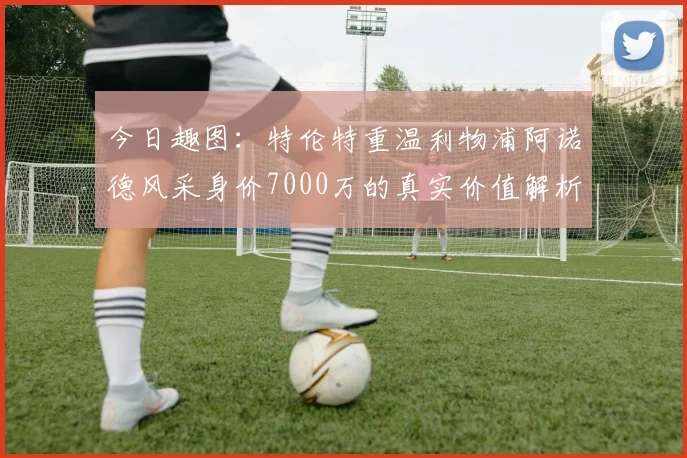 今日趣图：特伦特重温利物浦阿诺德风采身价7000万的真实价值解析
