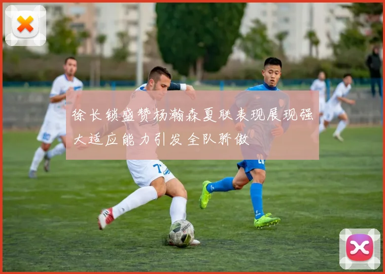 徐长锁盛赞杨瀚森夏联表现展现强大适应能力引发全队骄傲