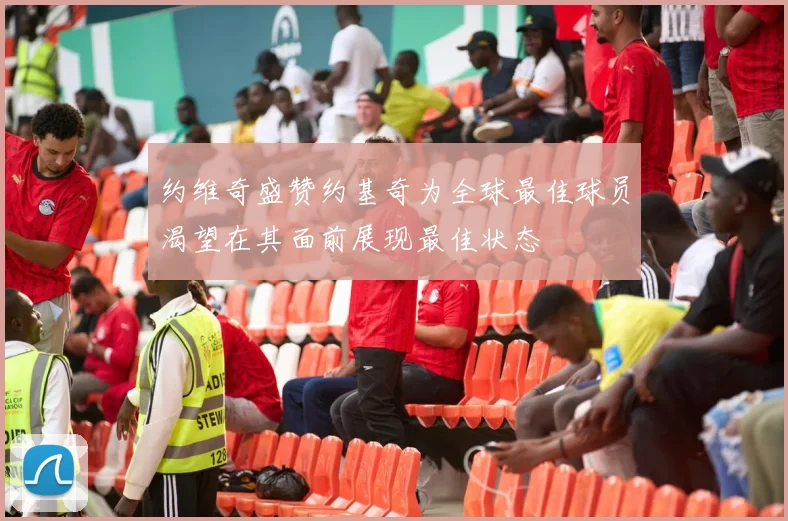 约维奇盛赞约基奇为全球最佳球员渴望在其面前展现最佳状态