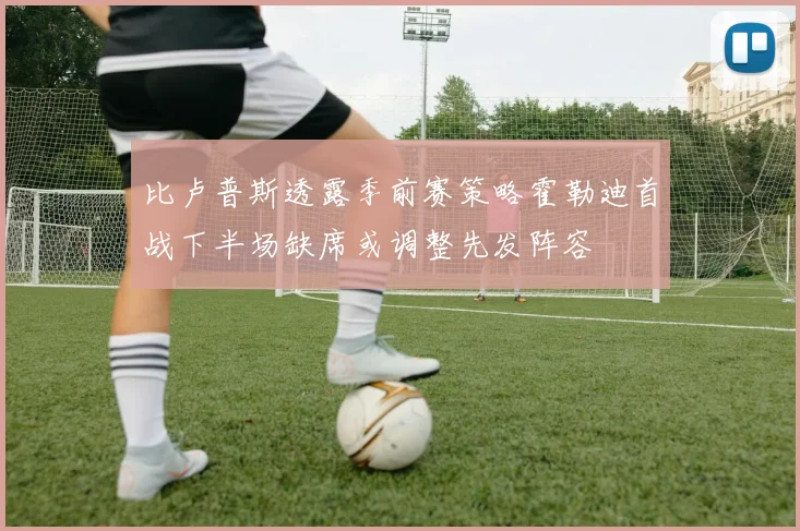 比卢普斯透露季前赛策略霍勒迪首战下半场缺席或调整先发阵容
