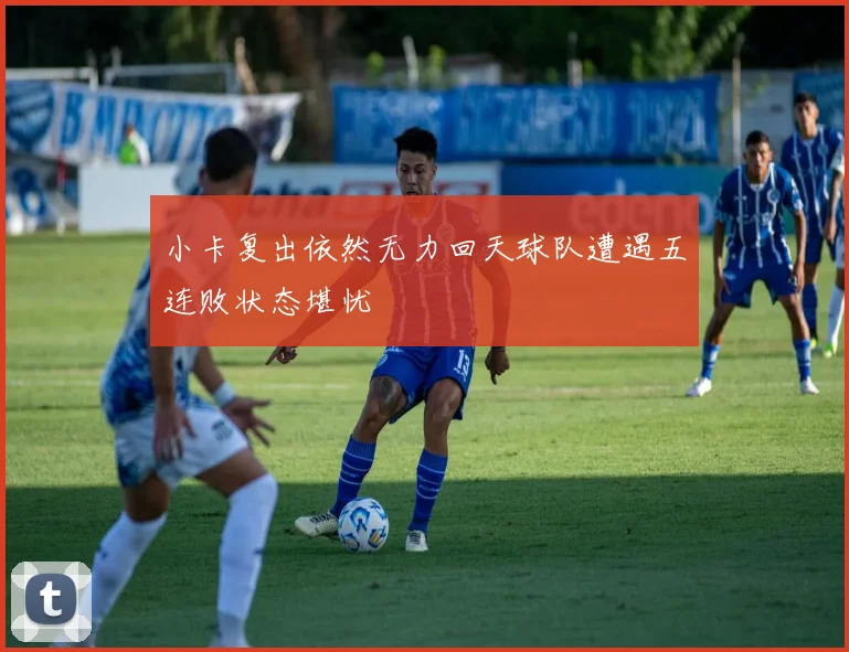 小卡复出依然无力回天球队遭遇五连败状态堪忧