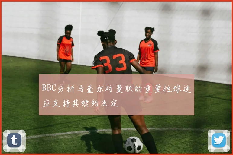 BBC分析马奎尔对曼联的重要性球迷应支持其续约决定