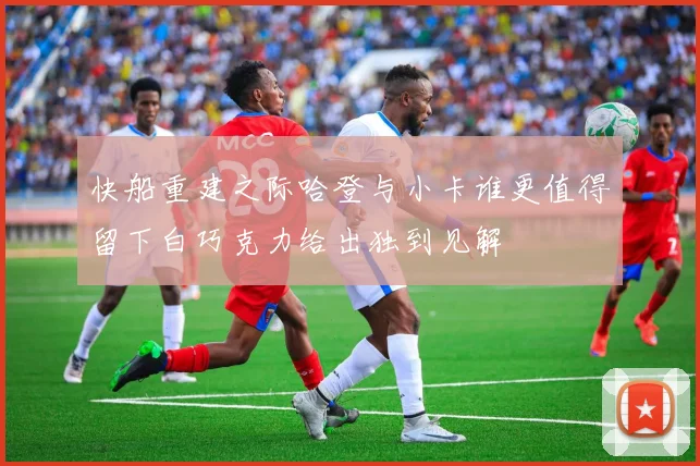 快船重建之际哈登与小卡谁更值得留下白巧克力给出独到见解