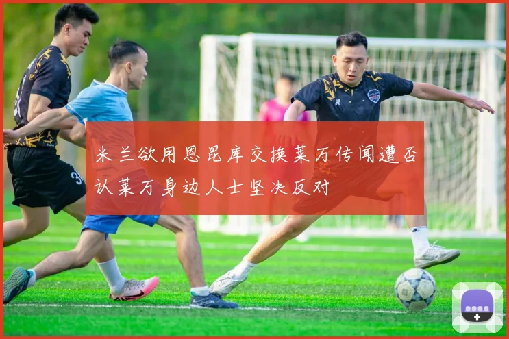 米兰欲用恩昆库交换莱万传闻遭否认莱万身边人士坚决反对