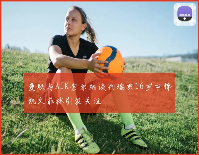 曼联与AIK索尔纳谈判瑞典16岁中锋凯文菲林引发关注