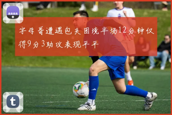 字母哥遭遇包夹困境半场12分钟仅得9分3助攻表现平平