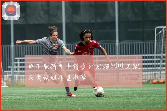 那不勒斯冬季转会计划超5000万欧或尝试租借基耶萨