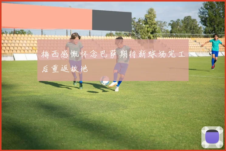 梅西感慨怀念巴萨期待新球场完工后重返故地