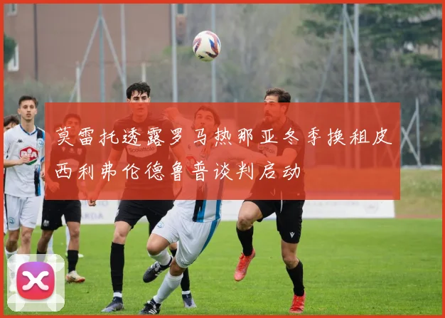 莫雷托透露罗马热那亚冬季换租皮西利弗伦德鲁普谈判启动